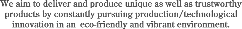 We aim to deliver and produce unique as well as trustworthy products by constantly pursuing production/technological innovation in an eco-friendly and vibrant environment.