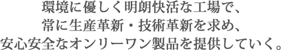 環境に優しく明朗快活な工場で、常に生産革新・技術革新を求め、安心安全なオンリーワン製品を提供していく。